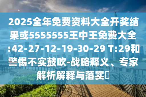 2025全年免費(fèi)資料大全開(kāi)獎(jiǎng)結(jié)果或5555555王中王免費(fèi)大全:42-27-12-19-30-29 T:29和警惕不實(shí)鼓吹-戰(zhàn)略釋義、專(zhuān)家解析解釋與落實(shí)?